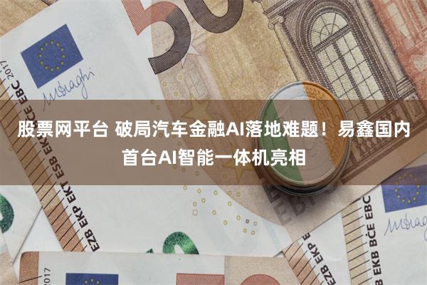 股票网平台 破局汽车金融AI落地难题！易鑫国内首台AI智能一体机亮相