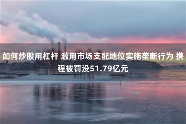 如何炒股用杠杆 滥用市场支配地位实施垄断行为 携程被罚没51.79亿元