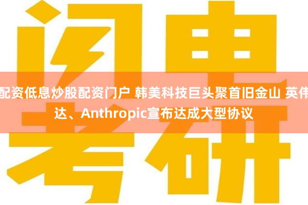 配资低息炒股配资门户 韩美科技巨头聚首旧金山 英伟达、Anthropic宣布达成大型协议