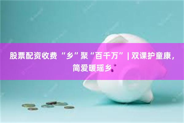 股票配资收费 “乡”聚“百千万” | 双课护童康，简爱暖瑶乡