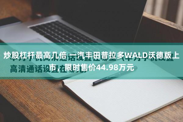 炒股杠杆最高几倍 一汽丰田普拉多WALD沃德版上市，限时售价44.98万元