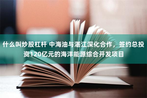 什么叫炒股杠杆 中海油与湛江深化合作，签约总投资120亿元的海洋能源综合开发项目
