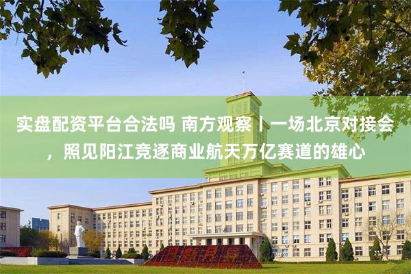 实盘配资平台合法吗 南方观察丨一场北京对接会，照见阳江竞逐商业航天万亿赛道的雄心