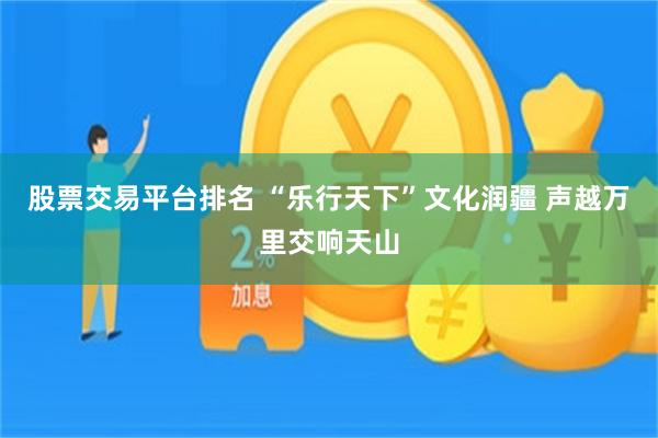 股票交易平台排名 “乐行天下”文化润疆 声越万里交响天山