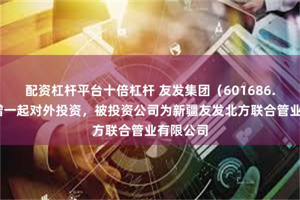 配资杠杆平台十倍杠杆 友发集团(601686.SH)新增一起对外投资,被投资公司为新疆友发北方联合管业有限公司