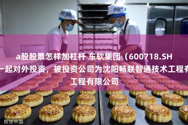 a股股票怎样加杠杆 东软集团（600718.SH）新增一起对外投资，被投资公司为沈阳畅联智通技术工程有限公司