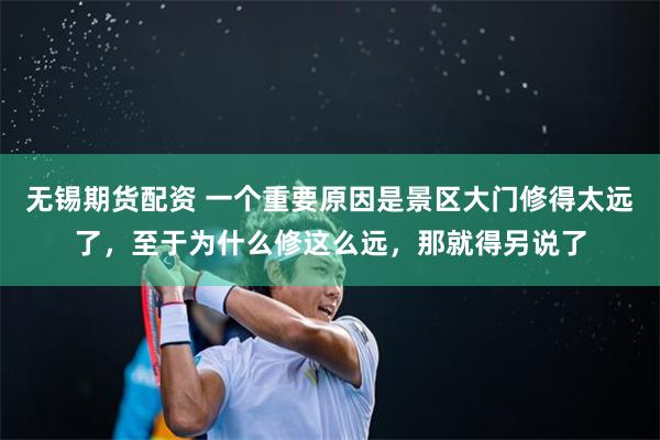 无锡期货配资 一个重要原因是景区大门修得太远了，至于为什么修这么远，那就得另说了