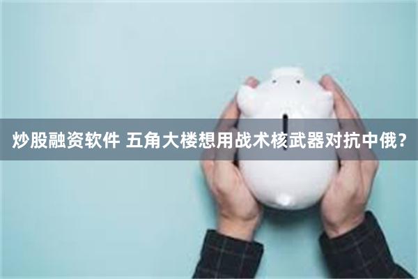 炒股融资软件 五角大楼想用战术核武器对抗中俄？