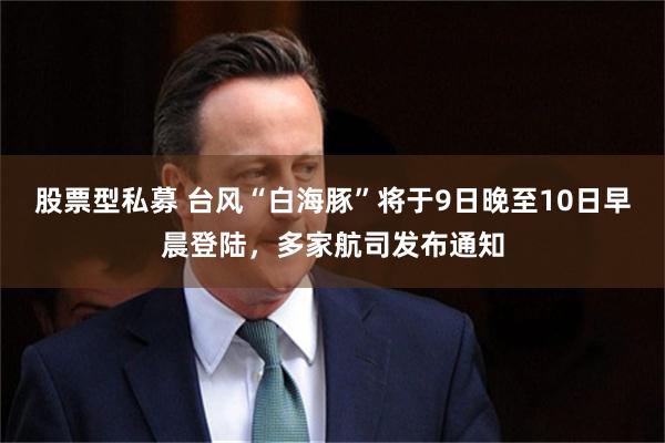 股票型私募 台风“白海豚”将于9日晚至10日早晨登陆，多家航司发布通知
