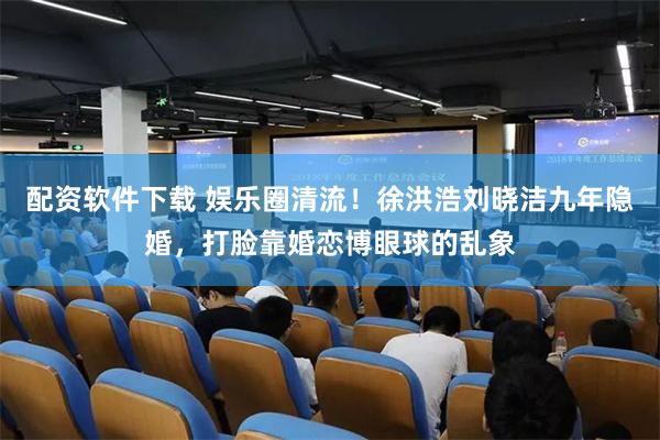 配资软件下载 娱乐圈清流！徐洪浩刘晓洁九年隐婚，打脸靠婚恋博眼球的乱象