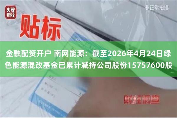 金融配资开户 南网能源：截至2026年4月24日绿色能源混改基金已累计减持公司股份15757600股