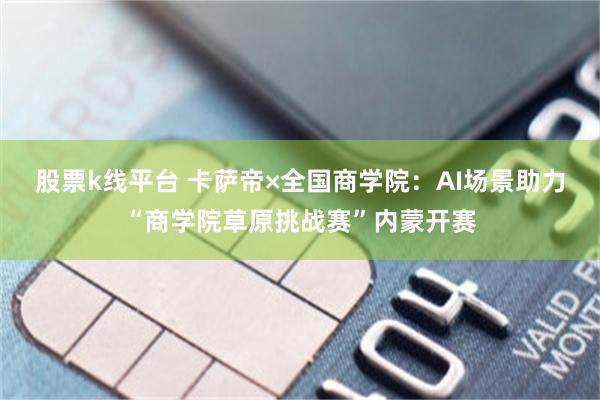 股票k线平台 卡萨帝×全国商学院：AI场景助力“商学院草原挑战赛”内蒙开赛