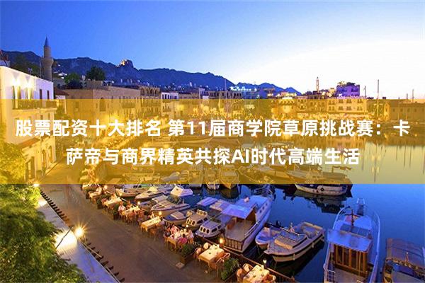 股票配资十大排名 第11届商学院草原挑战赛:卡萨帝与商界精英共探AI时代高端生活