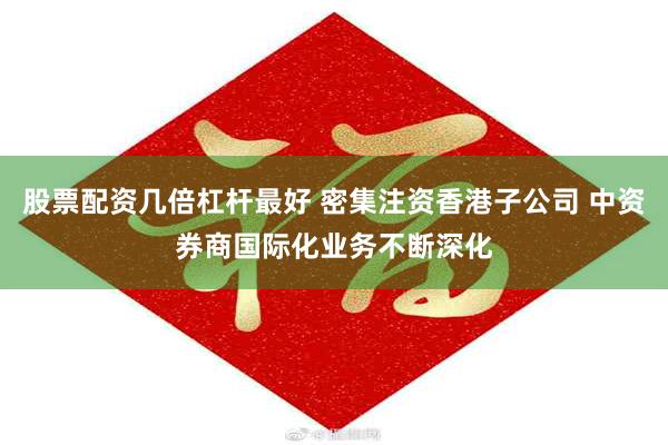 股票配资几倍杠杆最好 密集注资香港子公司 中资券商国际化业务不断深化