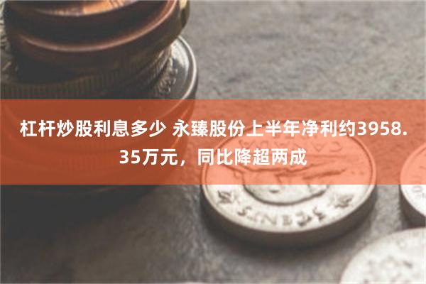 杠杆炒股利息多少 永臻股份上半年净利约3958.35万元，同比降超两成