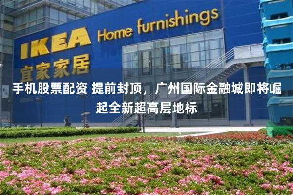 手机股票配资 提前封顶，广州国际金融城即将崛起全新超高层地标