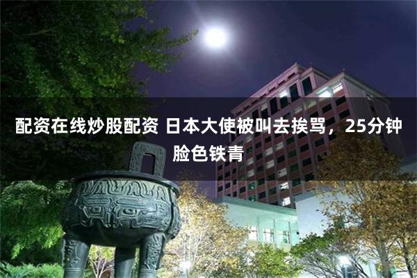 配资在线炒股配资 日本大使被叫去挨骂，25分钟脸色铁青