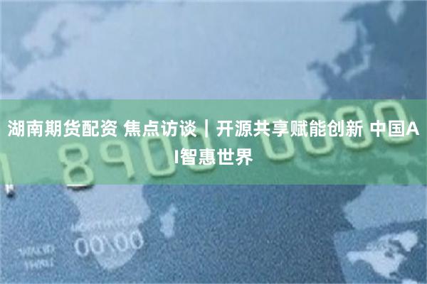 湖南期货配资 焦点访谈|开源共享赋能创新 中国AI智惠世界