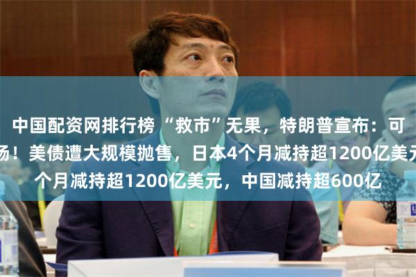 中国配资网排行榜 “救市”无果，特朗普宣布：可出动美军干预美债市场！美债遭大规模抛售，日本4个月减持超1200亿美元，中国减持超600亿