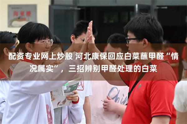 配资专业网上炒股 河北康保回应白菜蘸甲醛“情况属实”，三招辨别甲醛处理的白菜