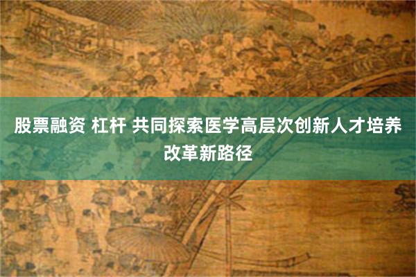 股票融资 杠杆 共同探索医学高层次创新人才培养改革新路径