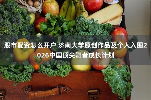 股市配资怎么开户 济南大学原创作品及个人入围2026中国顶尖舞者成长计划