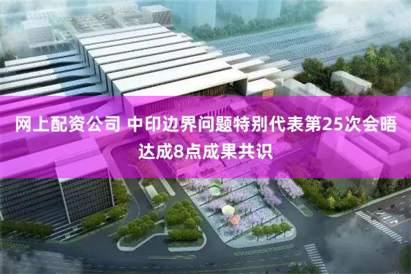 网上配资公司 中印边界问题特别代表第25次会晤达成8点成果共识