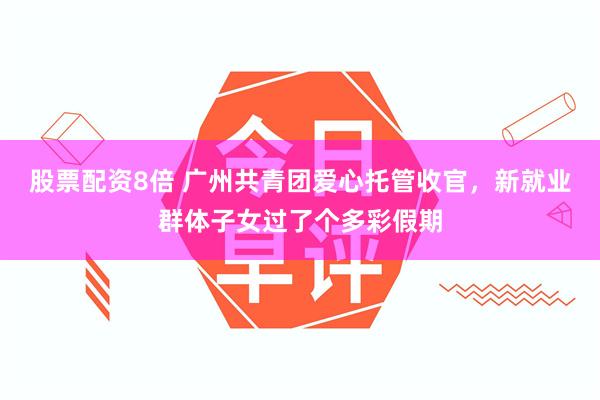 股票配资8倍 广州共青团爱心托管收官，新就业群体子女过了个多彩假期