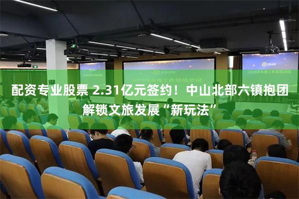 配资专业股票 2.31亿元签约！中山北部六镇抱团解锁文旅发展“新玩法”