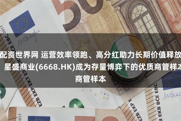 配资世界网 运营效率领跑、高分红助力长期价值释放，星盛商业(6668.HK)成为存量博弈下的优质商管样本