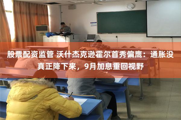 股票配资监管 沃什杰克逊霍尔首秀偏鹰：通胀没真正降下来，9月加息重回视野