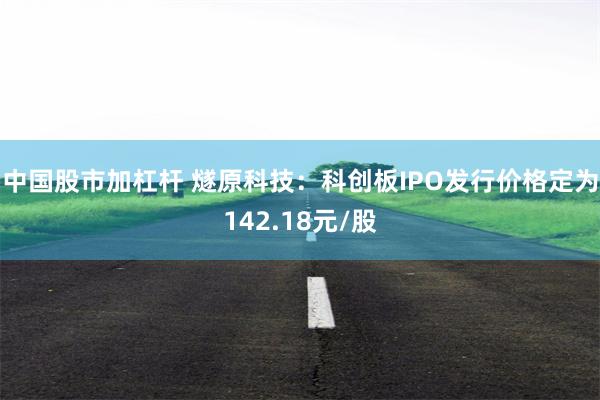 中国股市加杠杆 燧原科技：科创板IPO发行价格定为142.18元/股