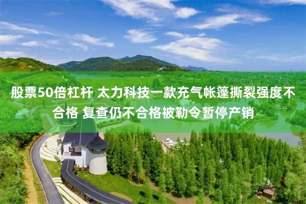 股票50倍杠杆 太力科技一款充气帐篷撕裂强度不合格 复查仍不合格被勒令暂停产销