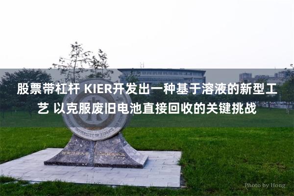 股票带杠杆 KIER开发出一种基于溶液的新型工艺 以克服废旧电池直接回收的关键挑战