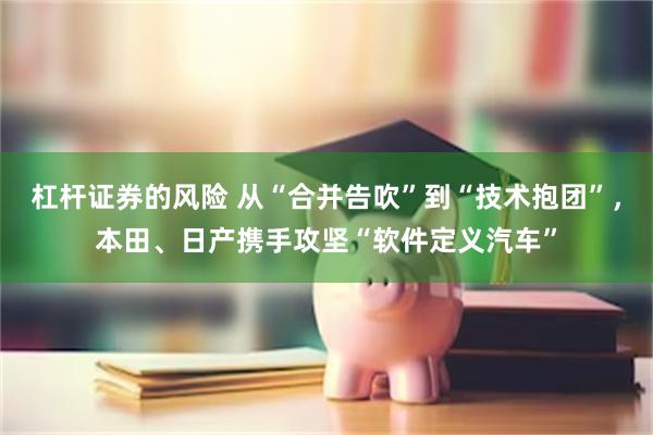 杠杆证券的风险 从“合并告吹”到“技术抱团”,本田、日产携手攻坚“软件定义汽车”
