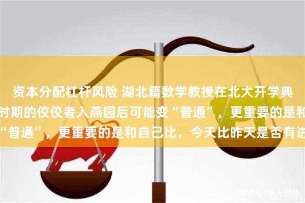 资本分配杠杆风险 湖北籍数学教授在北大开学典礼上向新生致辞：高中时期的佼佼者入燕园后可能变“普通”，更重要的是和自己比，今天比昨天是否有进步