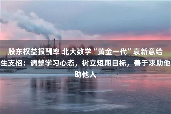 股东权益报酬率 北大数学“黄金一代”袁新意给新生支招：调整学习心态，树立短期目标，善于求助他人