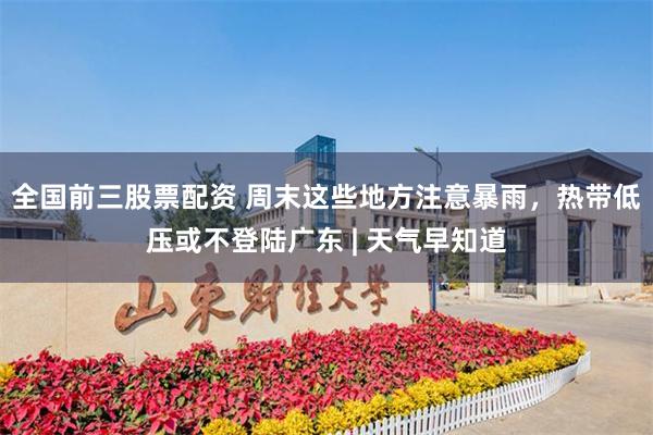 全国前三股票配资 周末这些地方注意暴雨，热带低压或不登陆广东 | 天气早知道