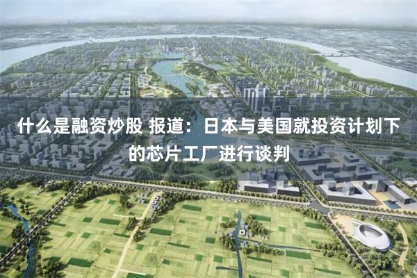 什么是融资炒股 报道：日本与美国就投资计划下的芯片工厂进行谈判
