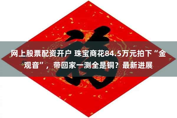 网上股票配资开户 珠宝商花84.5万元拍下“金观音”，带回家一测全是铜？最新进展