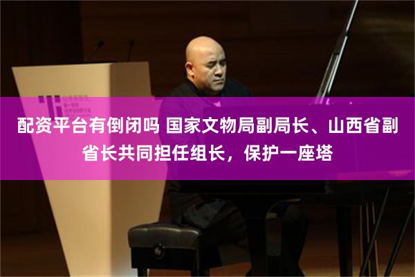 配资平台有倒闭吗 国家文物局副局长、山西省副省长共同担任组长,保护一座塔
