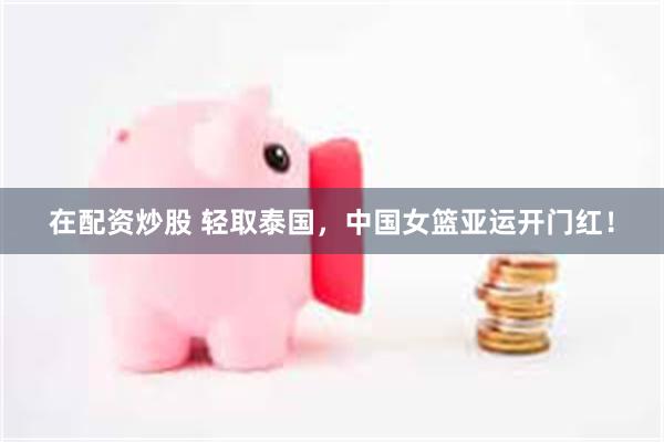 在配资炒股 轻取泰国，中国女篮亚运开门红！