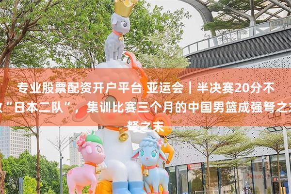 专业股票配资开户平台 亚运会｜半决赛20分不敌“日本二队”，集训比赛三个月的中国男篮成强弩之末