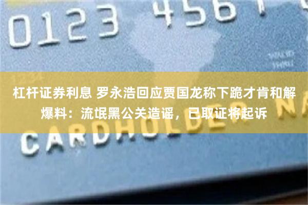 杠杆证券利息 罗永浩回应贾国龙称下跪才肯和解爆料:流氓黑公关造谣,已取证将起诉