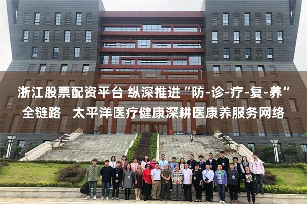 浙江股票配资平台 纵深推进“防-诊-疗-复-养”全链路   太平洋医疗健康深耕医康养服务网络