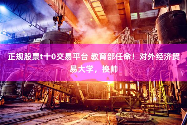 正规股票t十0交易平台 教育部任命！对外经济贸易大学，换帅