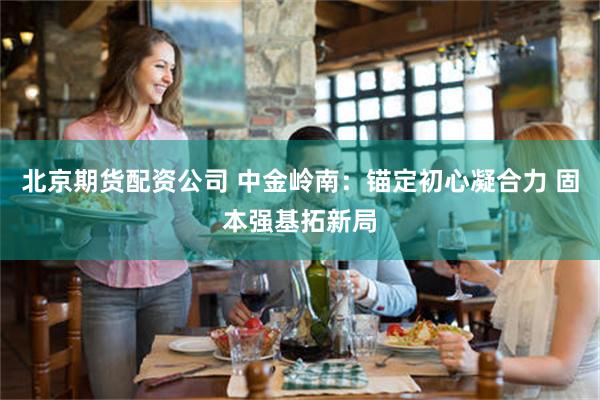 北京期货配资公司 中金岭南：锚定初心凝合力 固本强基拓新局