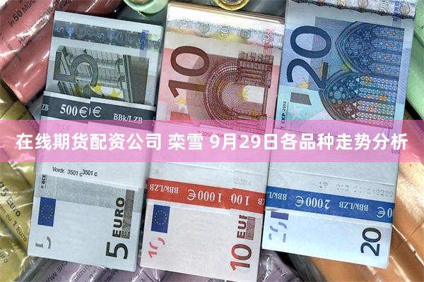 在线期货配资公司 栾雪 9月29日各品种走势分析