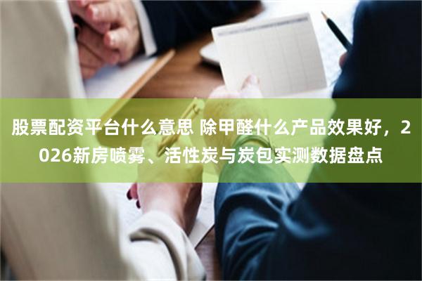 股票配资平台什么意思 除甲醛什么产品效果好，2026新房喷雾、活性炭与炭包实测数据盘点