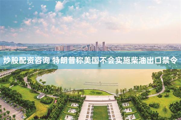 炒股配资咨询 特朗普称美国不会实施柴油出口禁令